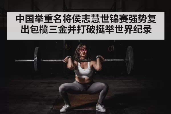 中国举重名将侯志慧世锦赛强势复出包揽三金并打破挺举世界纪录