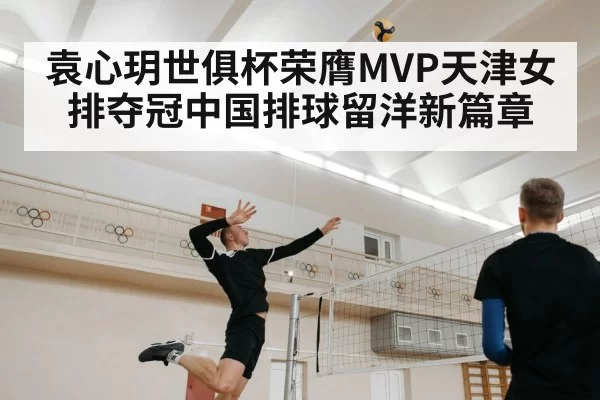袁心玥世俱杯荣膺MVP天津女排夺冠中国排球留洋新篇章