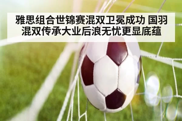 雅思组合世锦赛混双卫冕成功 国羽混双传承大业后浪无忧更显底蕴