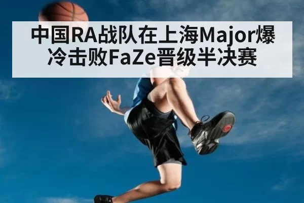中国RA战队在上海Major爆冷击败FaZe晋级半决赛