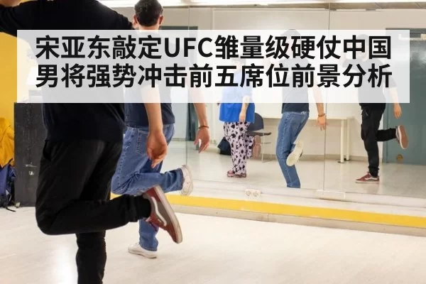 宋亚东敲定UFC雏量级硬仗中国男将强势冲击前五席位前景分析